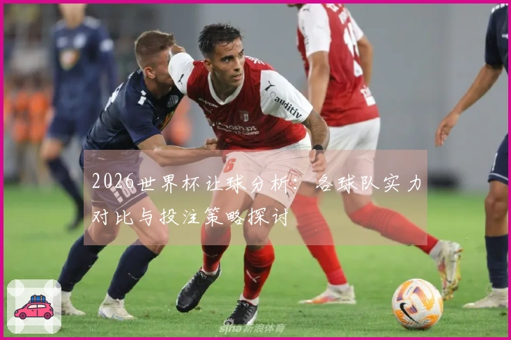 2026世界杯让球分析：各球队实力对比与投注策略探讨