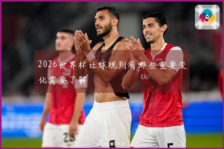2026世界杯让球规则有哪些重要变化需要了解