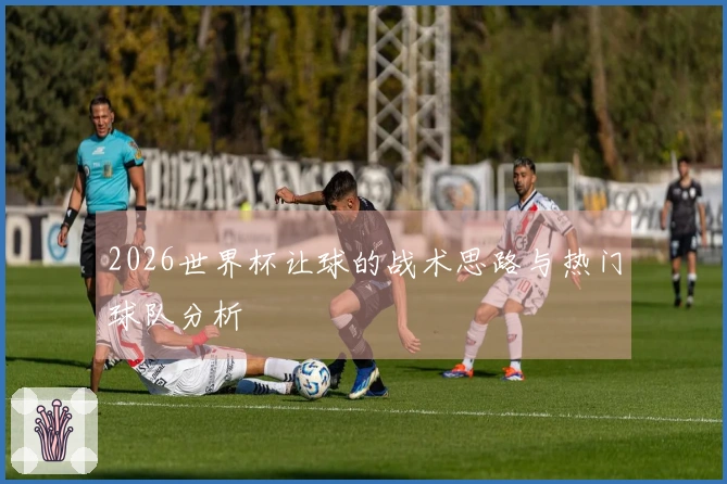 2026世界杯让球的战术思路与热门球队分析